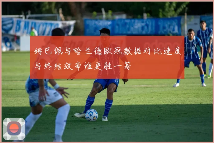 姆巴佩与哈兰德欧冠数据对比速度与终结效率谁更胜一筹