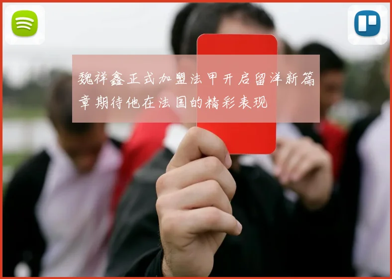 魏祥鑫正式加盟法甲开启留洋新篇章期待他在法国的精彩表现