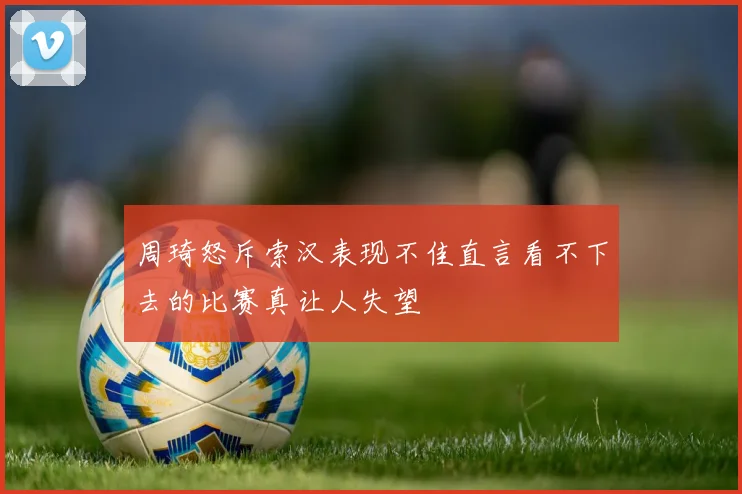 周琦怒斥索汉表现不佳直言看不下去的比赛真让人失望