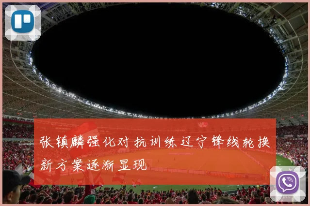 张镇麟强化对抗训练辽宁锋线轮换新方案逐渐显现