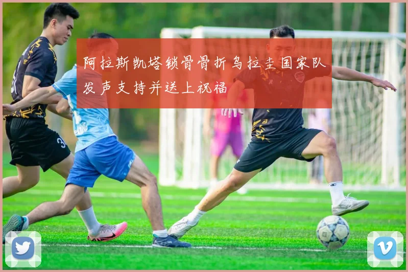 阿拉斯凯塔锁骨骨折乌拉圭国家队发声支持并送上祝福