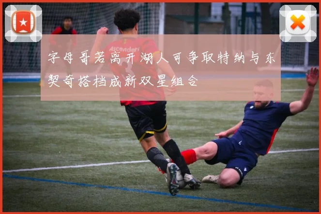 字母哥若离开湖人可争取特纳与东契奇搭档成新双星组合
