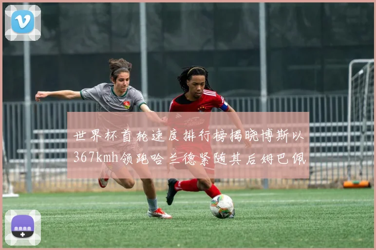 世界杯首轮速度排行榜揭晓博斯以367kmh领跑哈兰德紧随其后姆巴佩位列第九