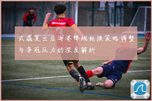 武磊复出后海港锋线轮换策略调整与争冠压力的深度解析