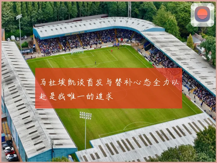 马杜埃凯谈首发与替补心态全力以赴是我唯一的追求