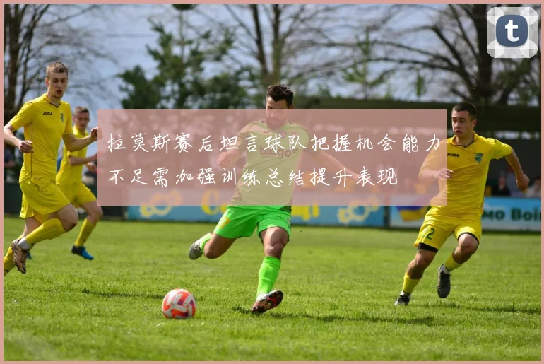 拉莫斯赛后坦言球队把握机会能力不足需加强训练总结提升表现