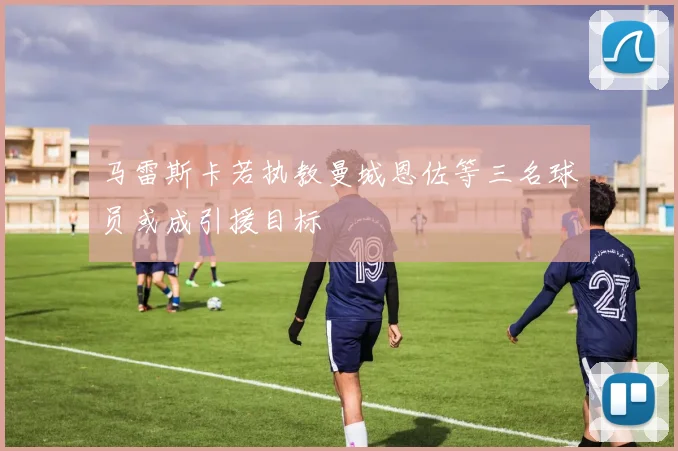 马雷斯卡若执教曼城恩佐等三名球员或成引援目标