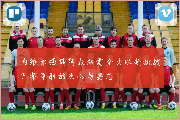 内维尔强调阿森纳需全力以赴挑战巴黎争胜的决心与姿态