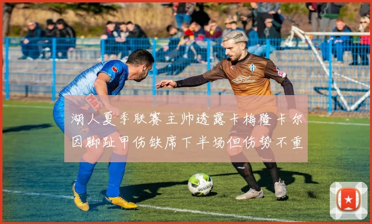 湖人夏季联赛主帅透露卡梅隆卡尔因脚趾甲伤缺席下半场但伤势不重