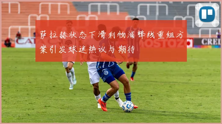 萨拉赫状态下滑利物浦锋线重组方案引发球迷热议与期待