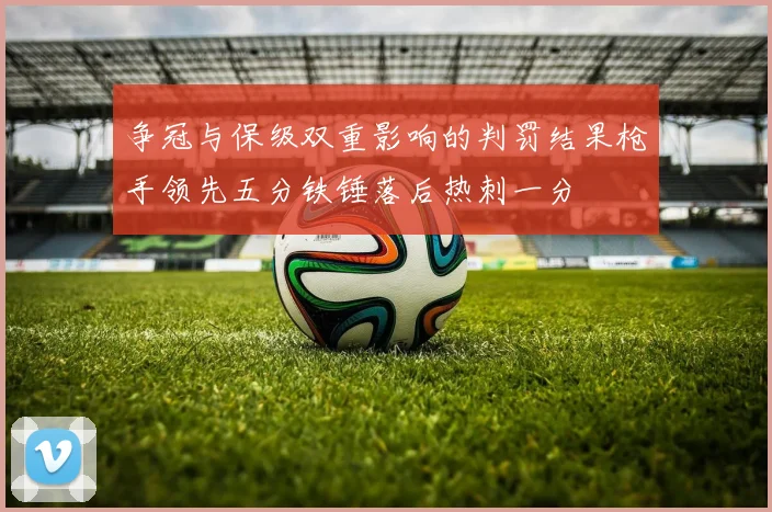争冠与保级双重影响的判罚结果枪手领先五分铁锤落后热刺一分