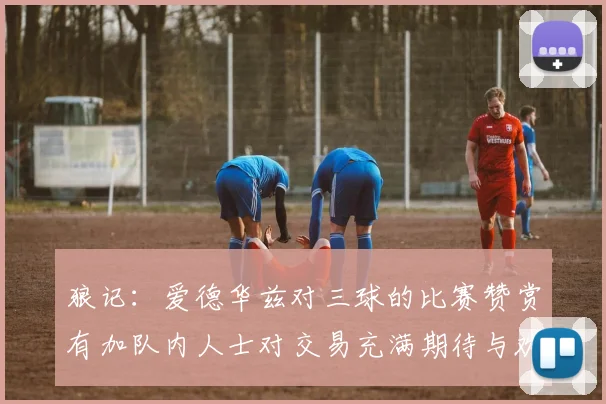 狼记：爱德华兹对三球的比赛赞赏有加队内人士对交易充满期待与欢欣