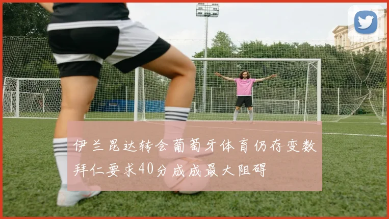 伊兰昆达转会葡萄牙体育仍存变数拜仁要求40分成成最大阻碍