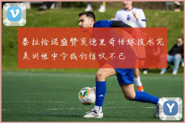 泰拉恰诺盛赞莫德里奇传球技术完美训练中令我们惊叹不已