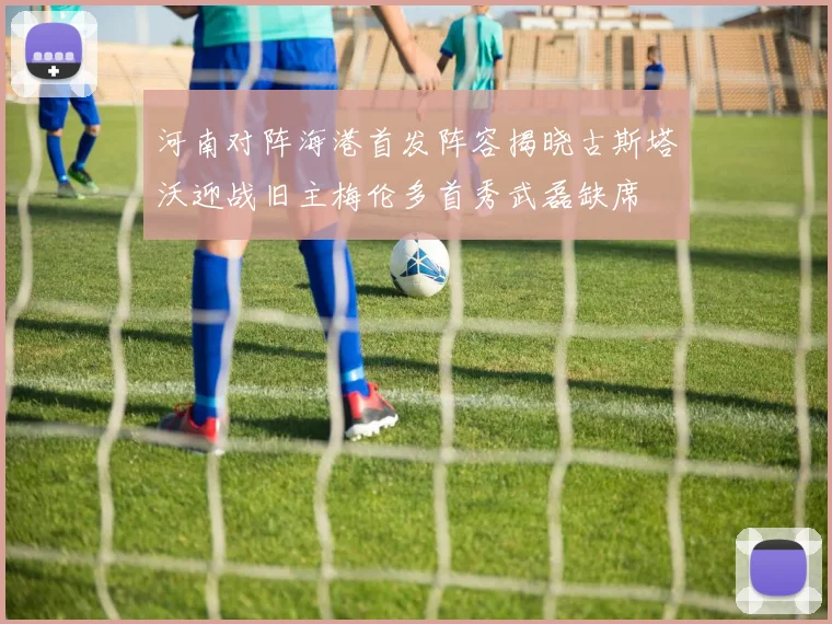 河南对阵海港首发阵容揭晓古斯塔沃迎战旧主梅伦多首秀武磊缺席