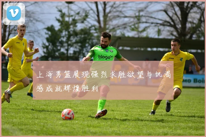 上海男篮展现强烈求胜欲望与饥渴感成就辉煌胜利