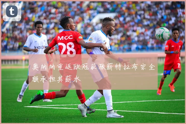 奥纳纳重返欧冠获涨薪特拉布宗全额承担其薪水