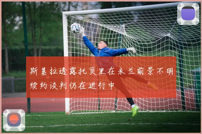 斯基拉透露托莫里在米兰前景不明续约谈判仍在进行中