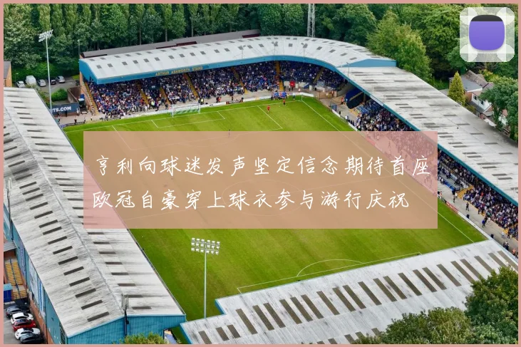 亨利向球迷发声坚定信念期待首座欧冠自豪穿上球衣参与游行庆祝