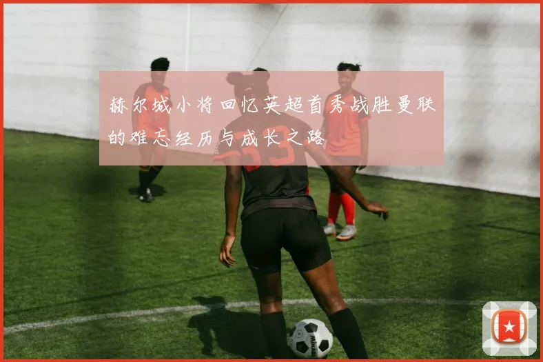 赫尔城小将回忆英超首秀战胜曼联的难忘经历与成长之路